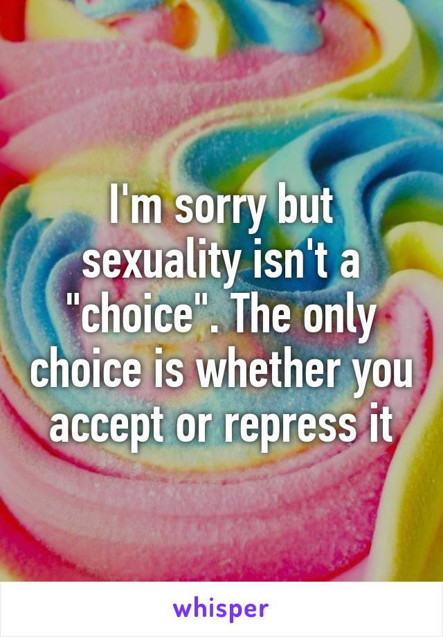 I'm sorry but sexuality isn't a "choice". The only choice is whether you accept or repress it