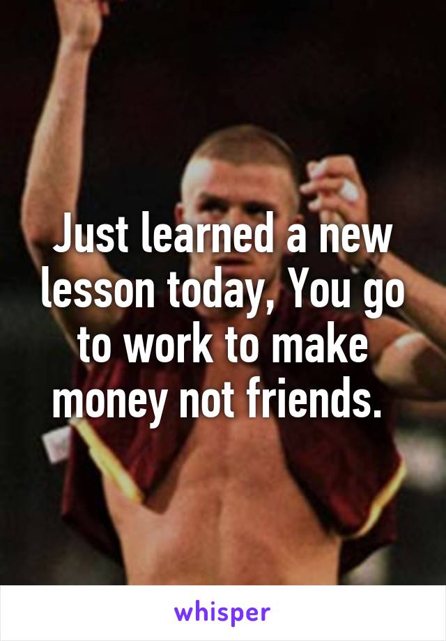 Just learned a new lesson today, You go to work to make money not friends. 