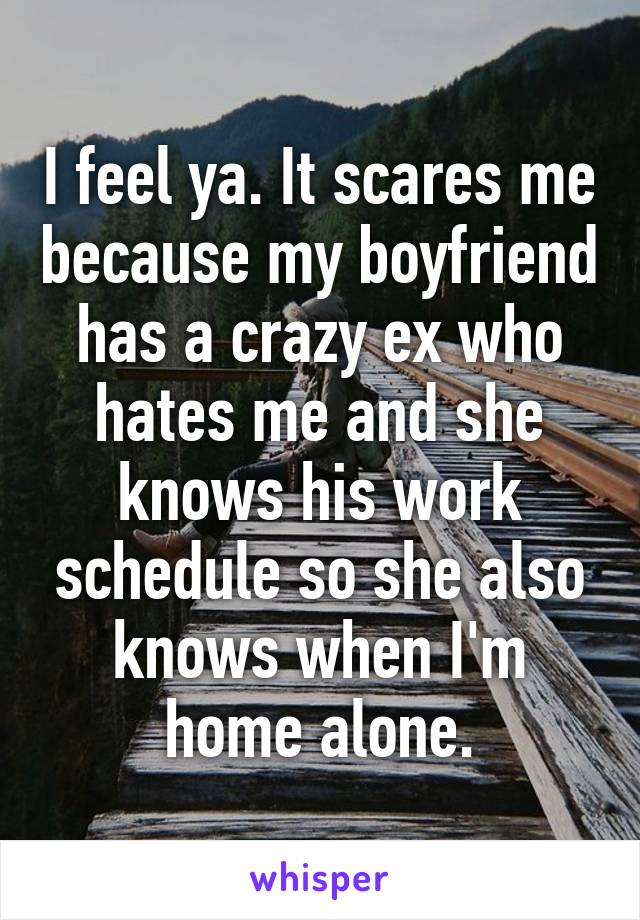 I feel ya. It scares me because my boyfriend has a crazy ex who hates me and she knows his work schedule so she also knows when I'm home alone.