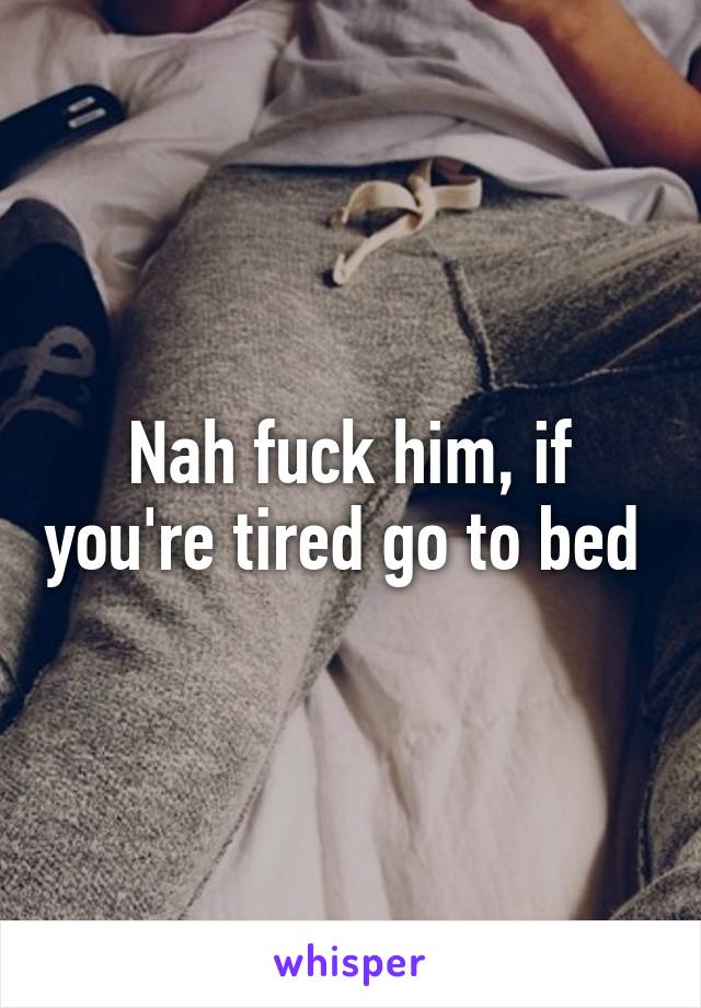 Nah fuck him, if you're tired go to bed 