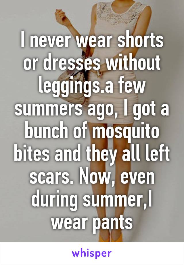 I never wear shorts or dresses without leggings.a few summers ago, I got a bunch of mosquito bites and they all left scars. Now, even during summer,I wear pants