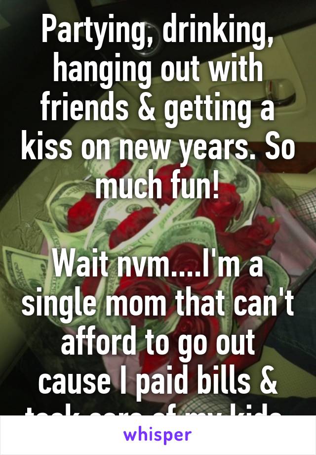 Partying, drinking, hanging out with friends & getting a kiss on new years. So much fun!

Wait nvm....I'm a single mom that can't afford to go out cause I paid bills & took care of my kids.