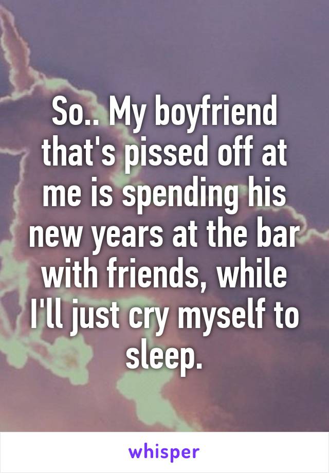 So.. My boyfriend that's pissed off at me is spending his new years at the bar with friends, while I'll just cry myself to sleep.