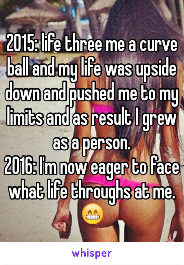 2015: life three me a curve ball and my life was upside down and pushed me to my limits and as result I grew as a person.
2016: I'm now eager to face what life throughs at me. 😁