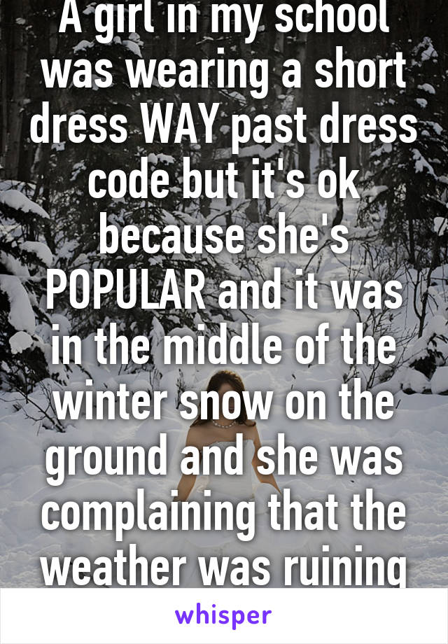 A girl in my school was wearing a short dress WAY past dress code but it's ok because she's POPULAR and it was in the middle of the winter snow on the ground and she was complaining that the weather was ruining her outfit!