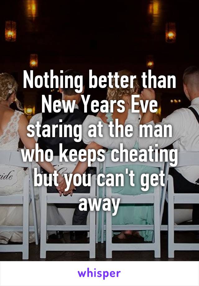 Nothing better than New Years Eve staring at the man who keeps cheating but you can't get away