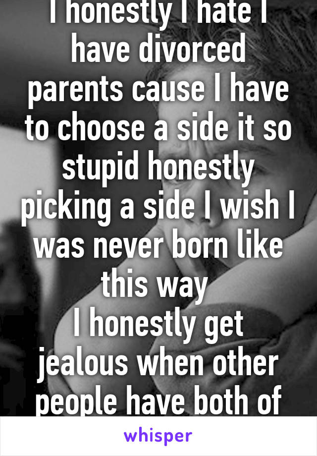 I honestly I hate I have divorced parents cause I have to choose a side it so stupid honestly picking a side I wish I was never born like this way 
I honestly get jealous when other people have both of their parents  