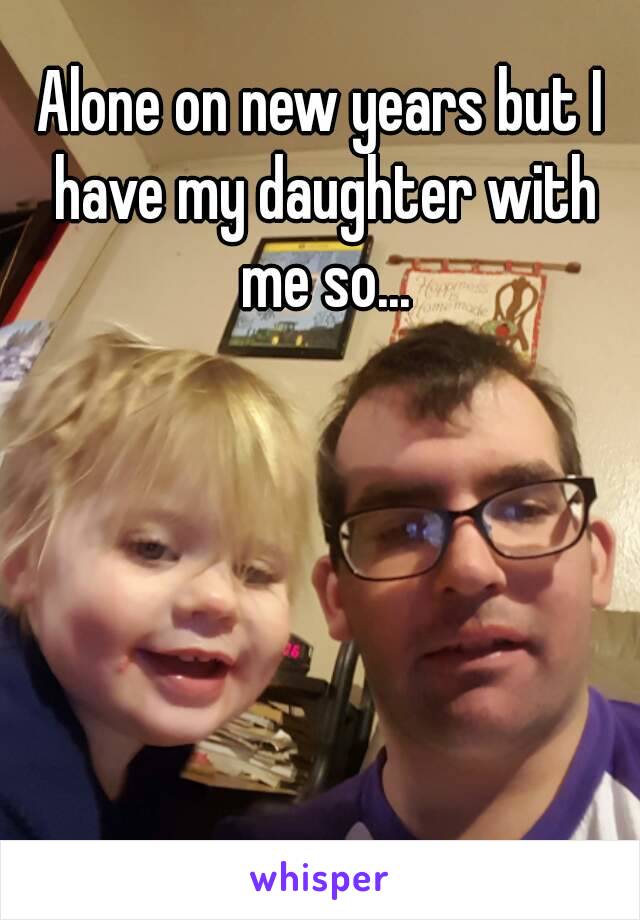 Alone on new years but I have my daughter with me so...