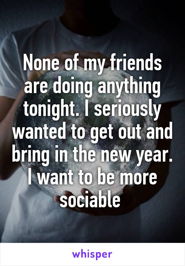 None of my friends are doing anything tonight. I seriously wanted to get out and bring in the new year. I want to be more sociable 