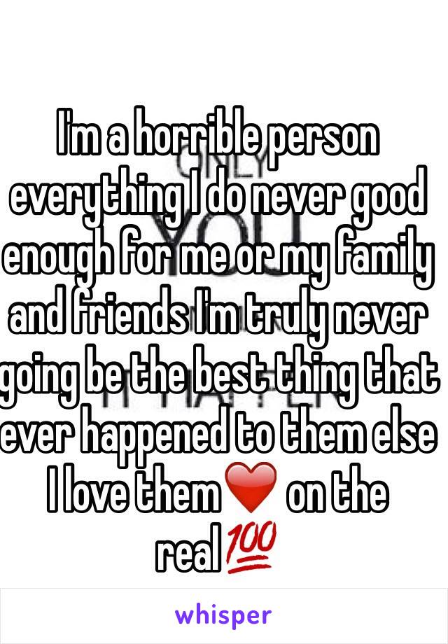 I'm a horrible person everything I do never good enough for me or my family and friends I'm truly never going be the best thing that ever happened to them else I love them❤️ on the real💯 