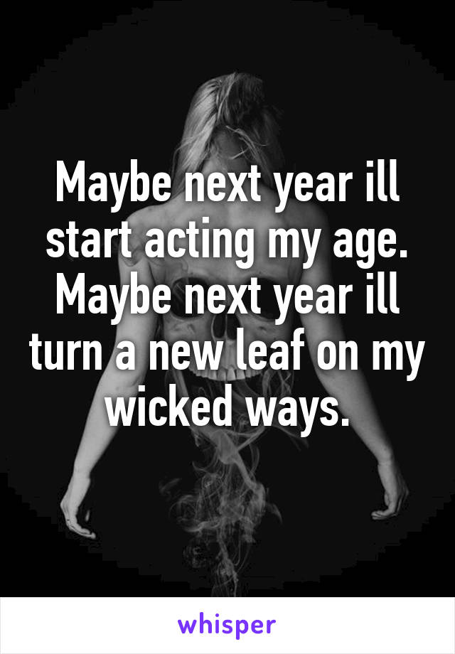 Maybe next year ill start acting my age.
Maybe next year ill turn a new leaf on my wicked ways.
