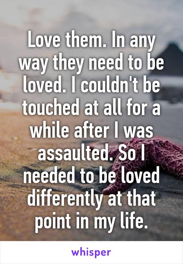 Love them. In any way they need to be loved. I couldn't be touched at all for a while after I was assaulted. So I needed to be loved differently at that point in my life.