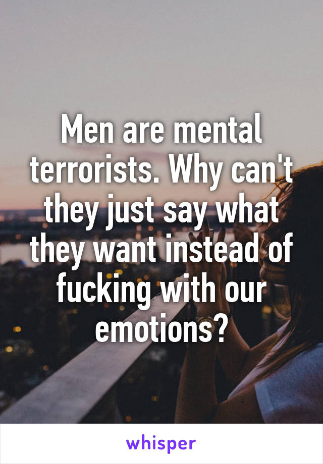 Men are mental terrorists. Why can't they just say what they want instead of fucking with our emotions?