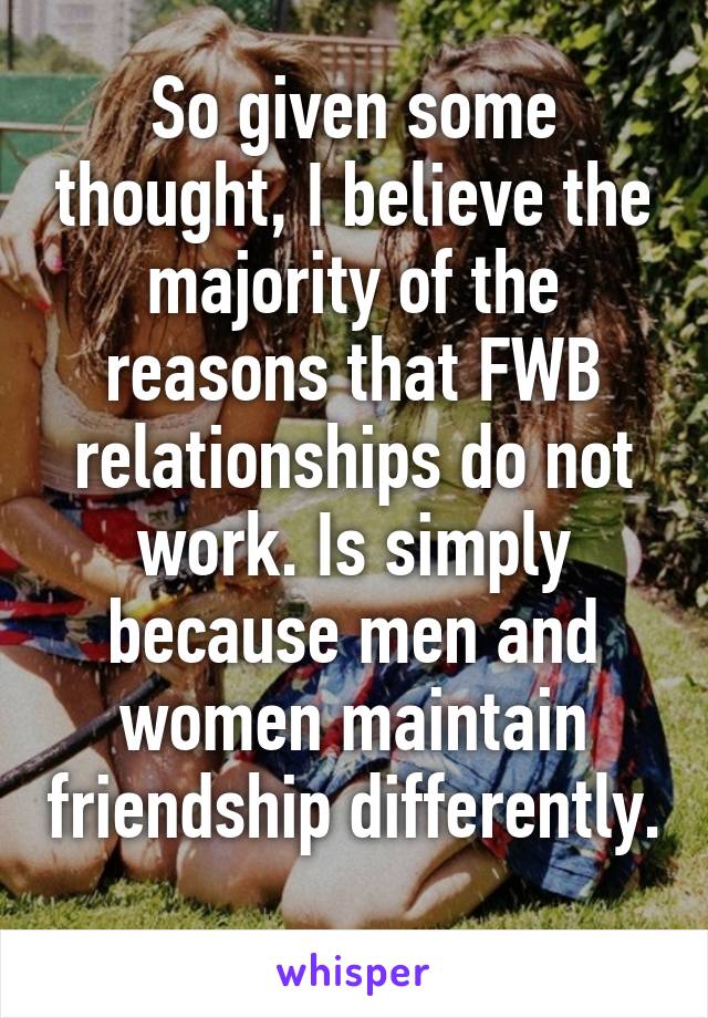 So given some thought, I believe the majority of the reasons that FWB relationships do not work. Is simply because men and women maintain friendship differently. 