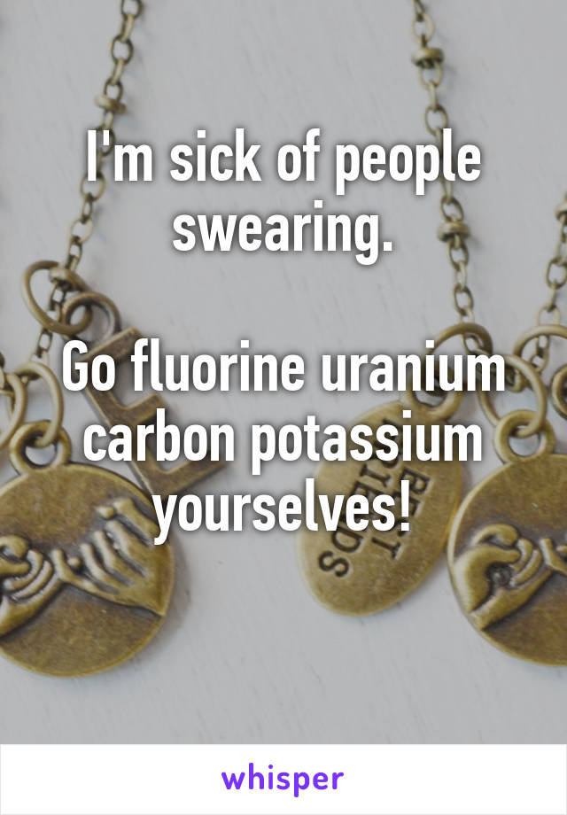 I'm sick of people swearing.

Go fluorine uranium carbon potassium yourselves!

