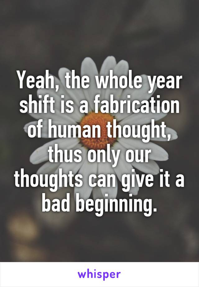 Yeah, the whole year shift is a fabrication of human thought, thus only our thoughts can give it a bad beginning.