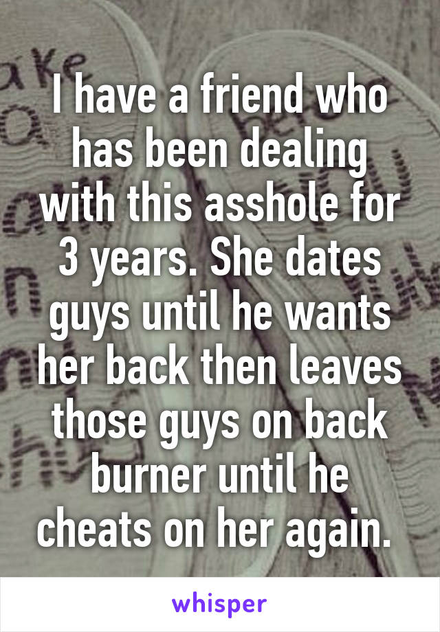 I have a friend who has been dealing with this asshole for 3 years. She dates guys until he wants her back then leaves those guys on back burner until he cheats on her again. 