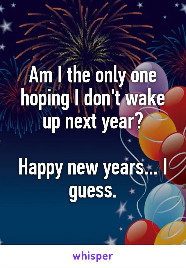 Am I the only one hoping I don't wake up next year?

Happy new years... I guess.