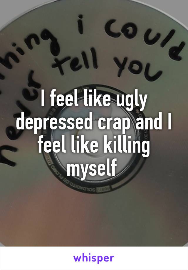 I feel like ugly depressed crap and I feel like killing myself 