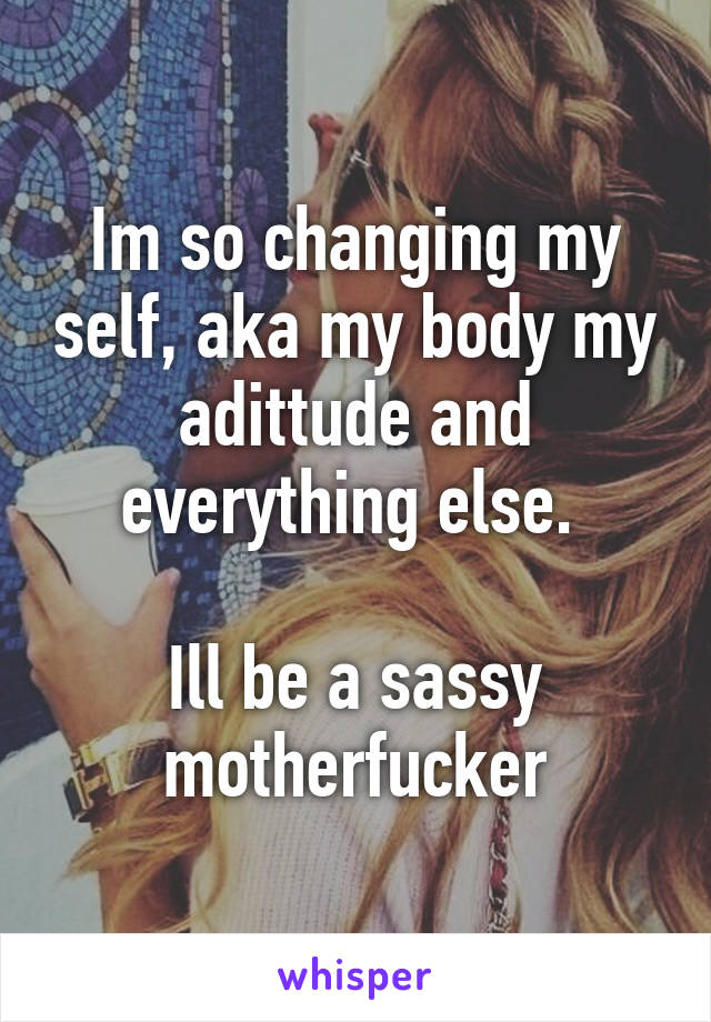 Im so changing my self, aka my body my adittude and everything else. 

Ill be a sassy motherfucker