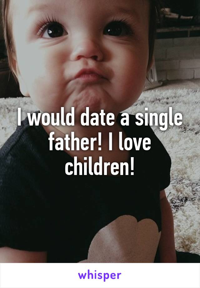 I would date a single father! I love children!