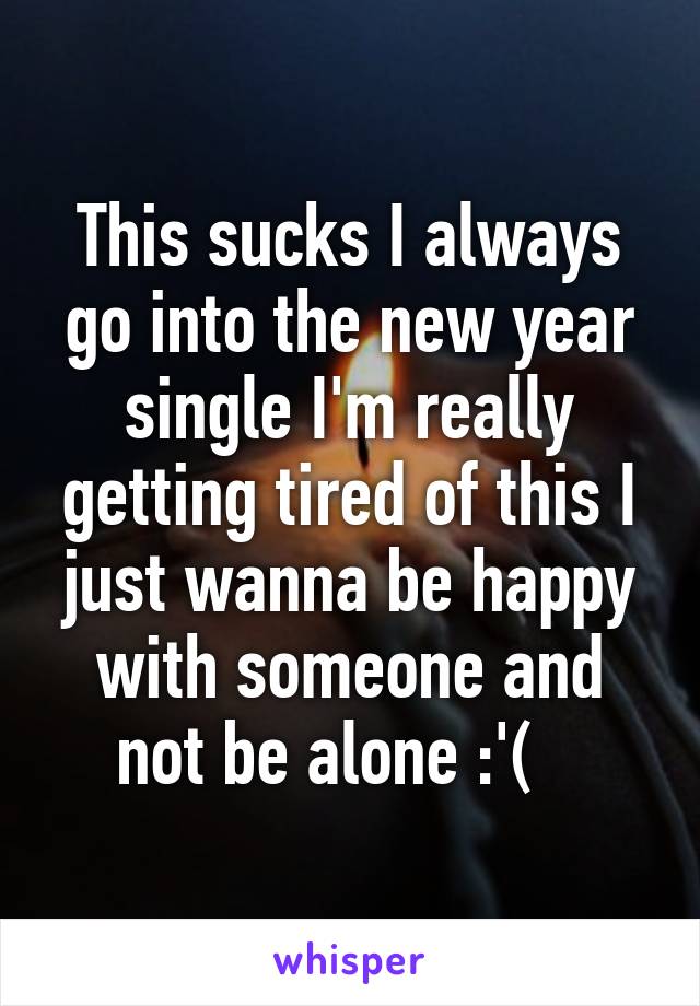 This sucks I always go into the new year single I'm really getting tired of this I just wanna be happy with someone and not be alone :'(   