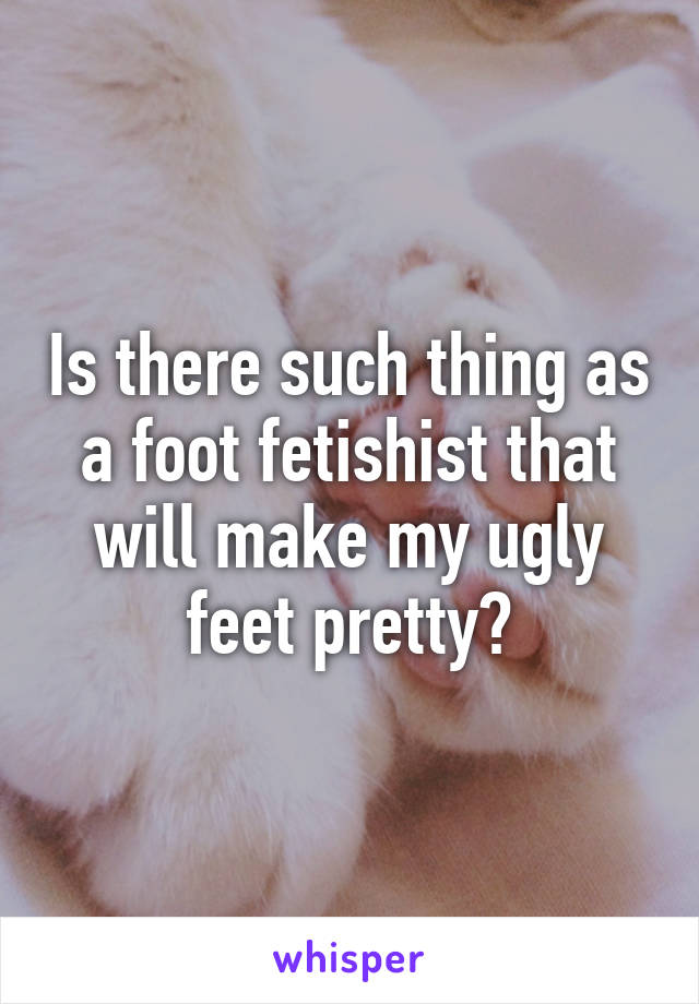 Is there such thing as a foot fetishist that will make my ugly feet pretty?