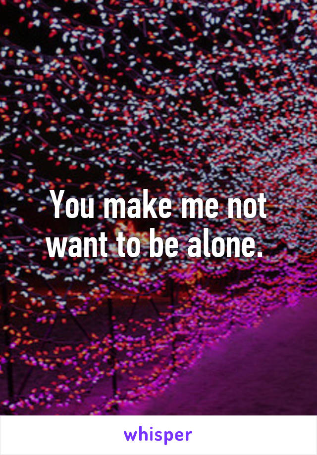 You make me not want to be alone. 