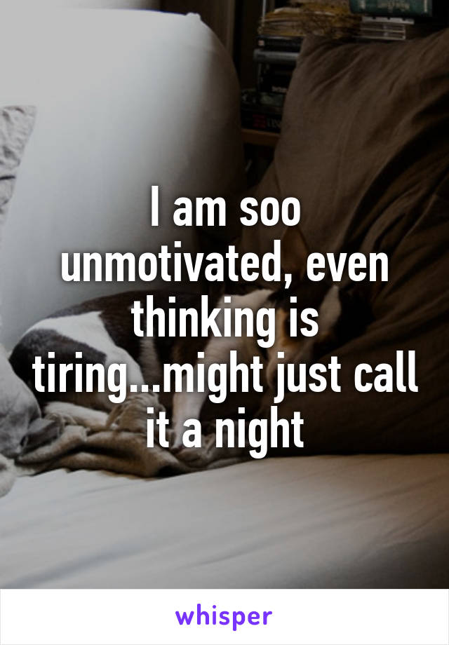 I am soo unmotivated, even thinking is tiring...might just call it a night