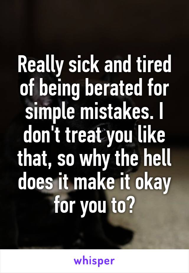 Really sick and tired of being berated for simple mistakes. I don't treat you like that, so why the hell does it make it okay for you to?