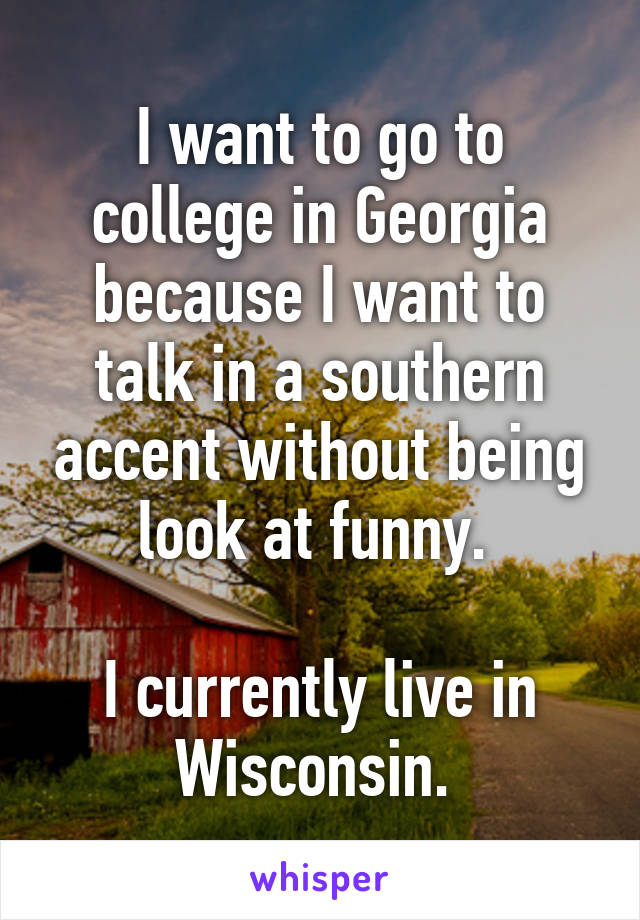 I want to go to college in Georgia because I want to talk in a southern accent without being look at funny. 

I currently live in Wisconsin. 