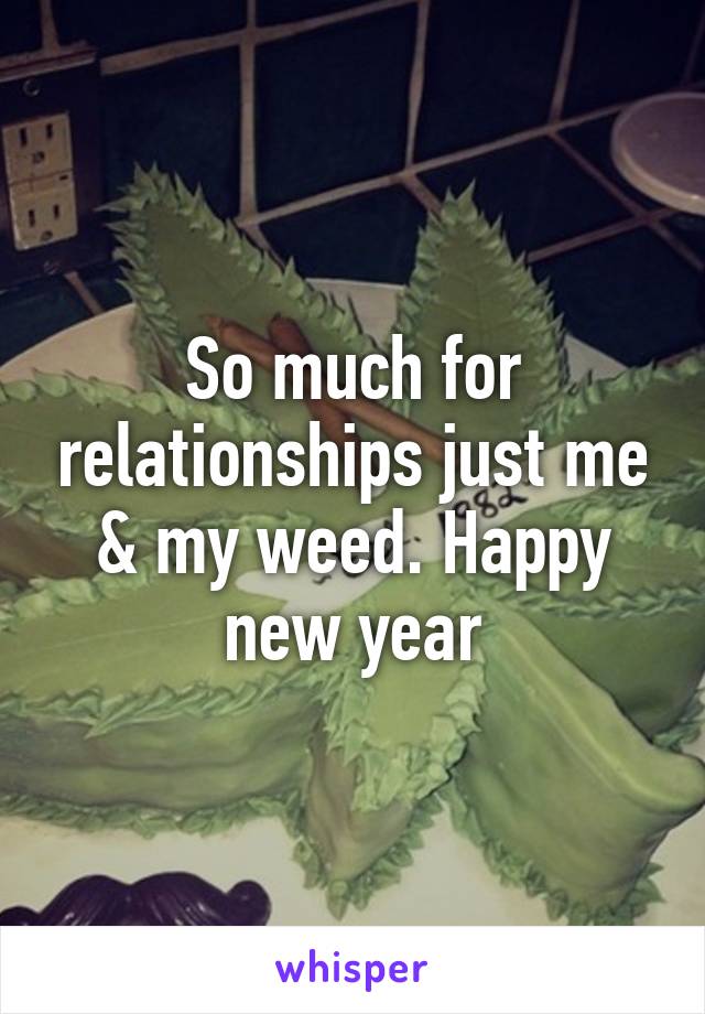 So much for relationships just me & my weed. Happy new year