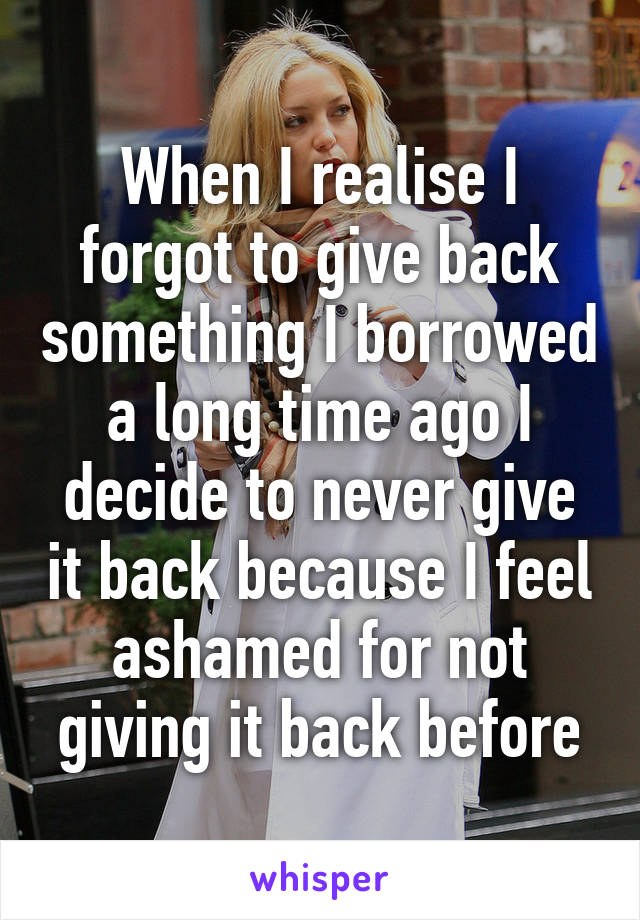 When I realise I forgot to give back something I borrowed a long time ago I decide to never give it back because I feel ashamed for not giving it back before