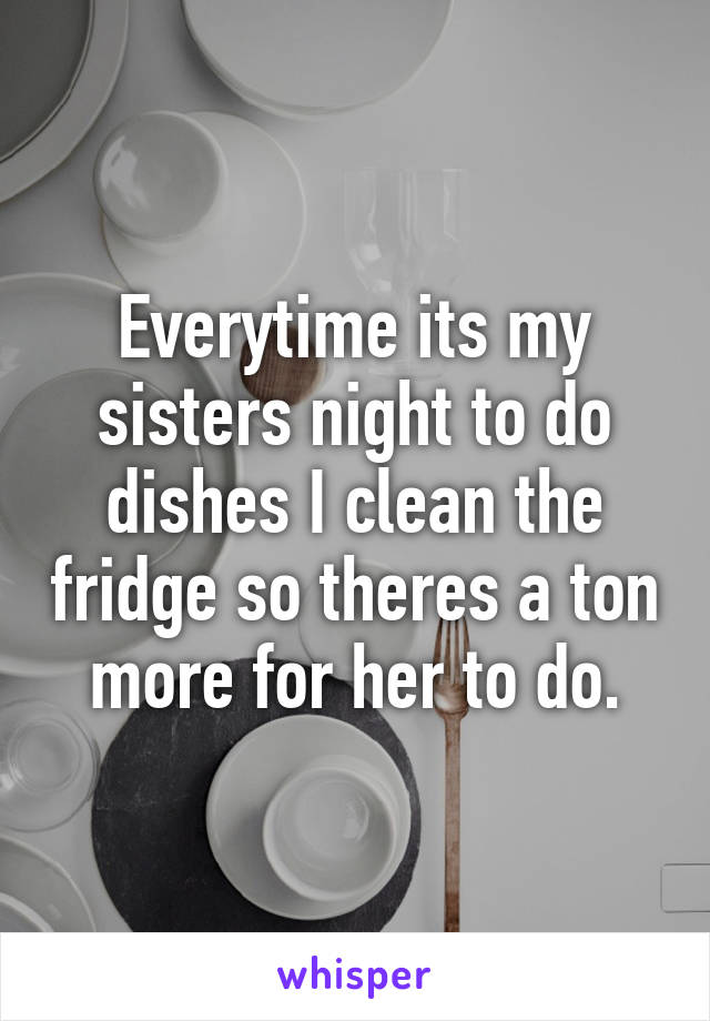 Everytime its my sisters night to do dishes I clean the fridge so theres a ton more for her to do.