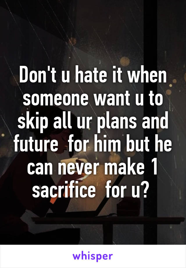 Don't u hate it when someone want u to skip all ur plans and future  for him but he can never make 1 sacrifice  for u? 