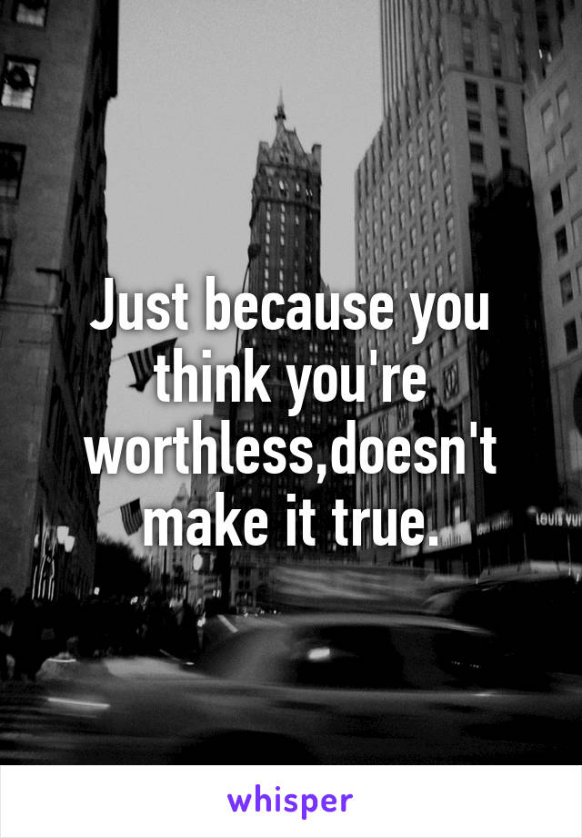 Just because you think you're worthless,doesn't make it true.