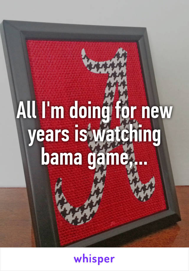 All I'm doing for new years is watching bama game,...