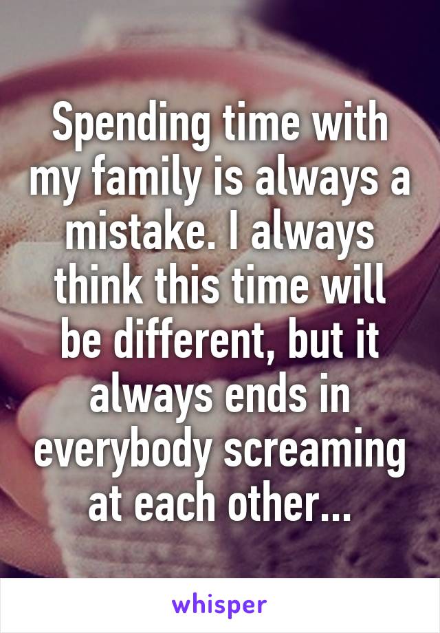 Spending time with my family is always a mistake. I always think this time will be different, but it always ends in everybody screaming at each other...