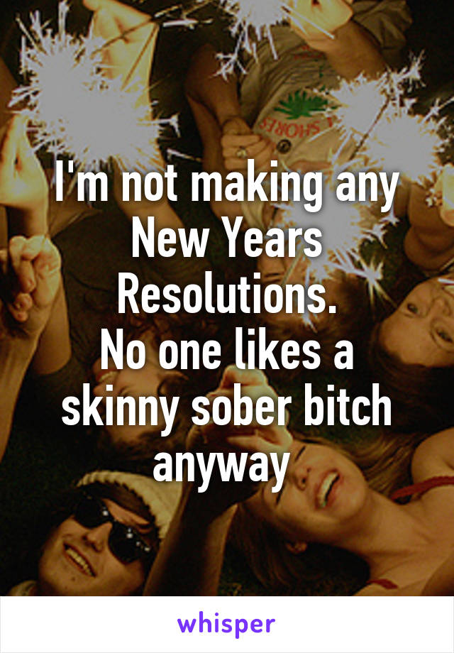 I'm not making any New Years Resolutions.
No one likes a skinny sober bitch anyway 