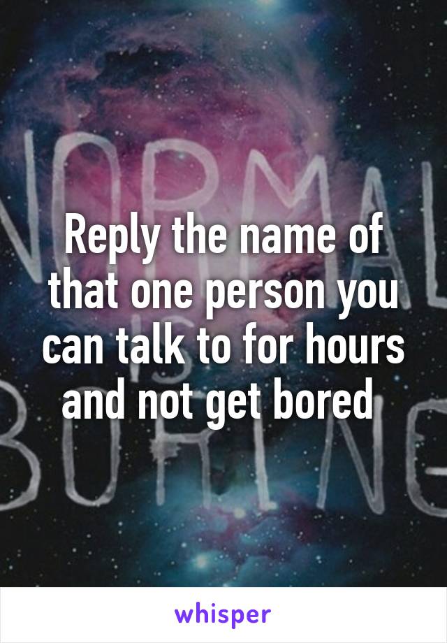 Reply the name of that one person you can talk to for hours and not get bored 