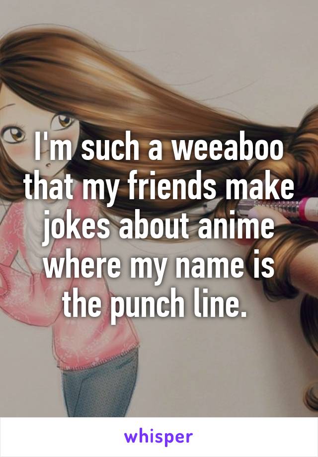 I'm such a weeaboo that my friends make jokes about anime where my name is the punch line. 