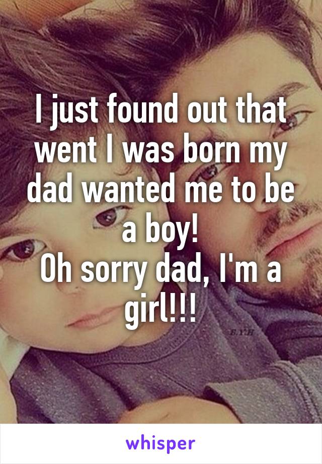 I just found out that went I was born my dad wanted me to be a boy!
Oh sorry dad, I'm a girl!!!
