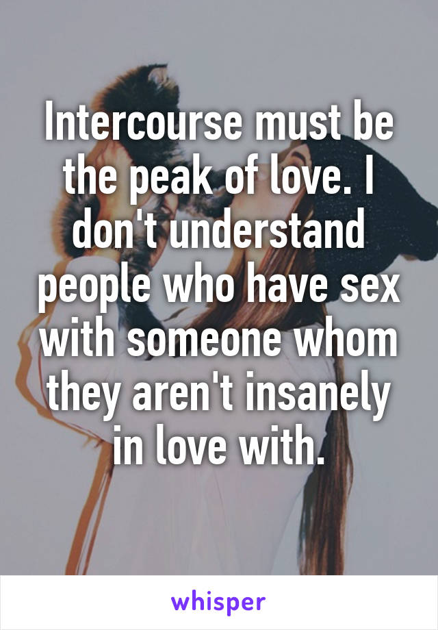 Intercourse must be the peak of love. I don't understand people who have sex with someone whom they aren't insanely in love with.
