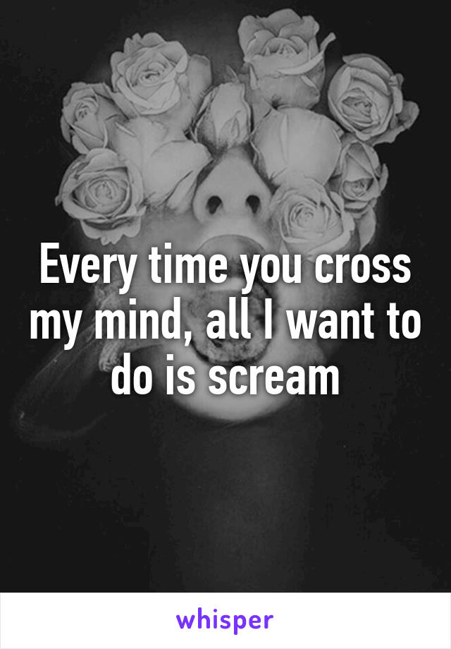 Every time you cross my mind, all I want to do is scream