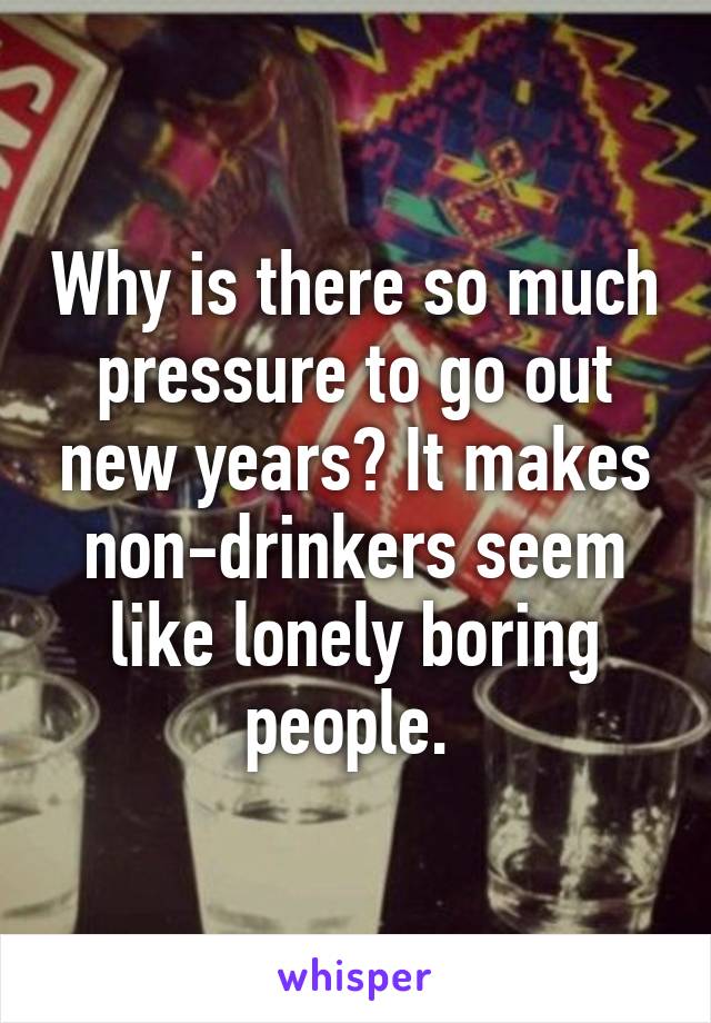 Why is there so much pressure to go out new years? It makes non-drinkers seem like lonely boring people. 