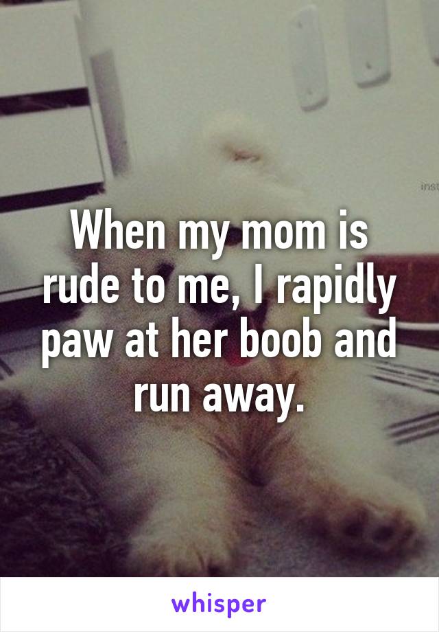 When my mom is rude to me, I rapidly paw at her boob and run away.