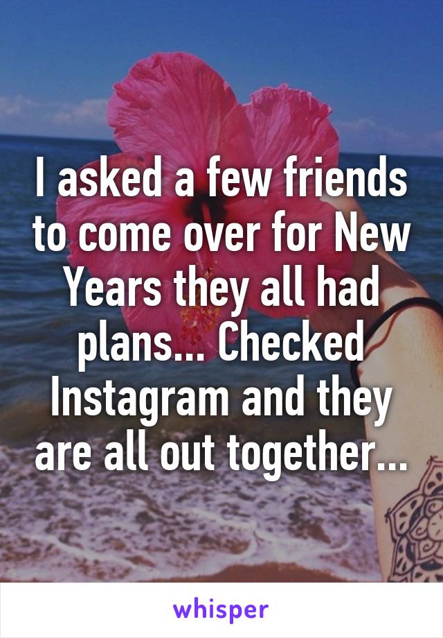 I asked a few friends to come over for New Years they all had plans... Checked Instagram and they are all out together...