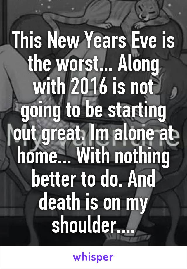 This New Years Eve is the worst... Along with 2016 is not going to be starting out great. Im alone at home... With nothing better to do. And death is on my shoulder....