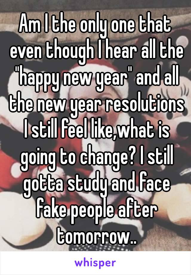 Am I the only one that even though I hear all the "happy new year" and all the new year resolutions I still feel like,what is going to change? I still gotta study and face fake people after tomorrow..