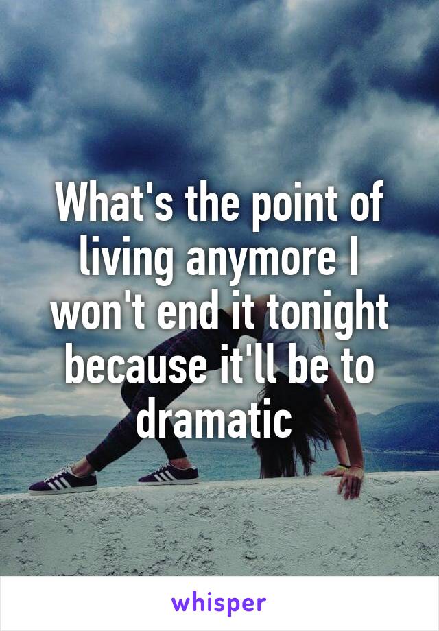 What's the point of living anymore I won't end it tonight because it'll be to dramatic 